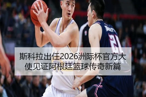 斯科拉出任2026洲际杯官方大使见证阿根廷篮球传奇新篇